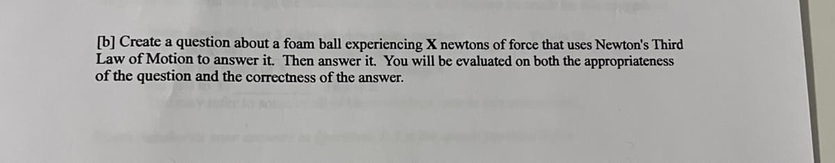 [b] Create a question about a foam ball experiencing X newtons of force that uses Newton's Third
Law of Motion to answer it. Then answer it. You will be evaluated on both the appropriateness
of the question and the correctness of the answer.
