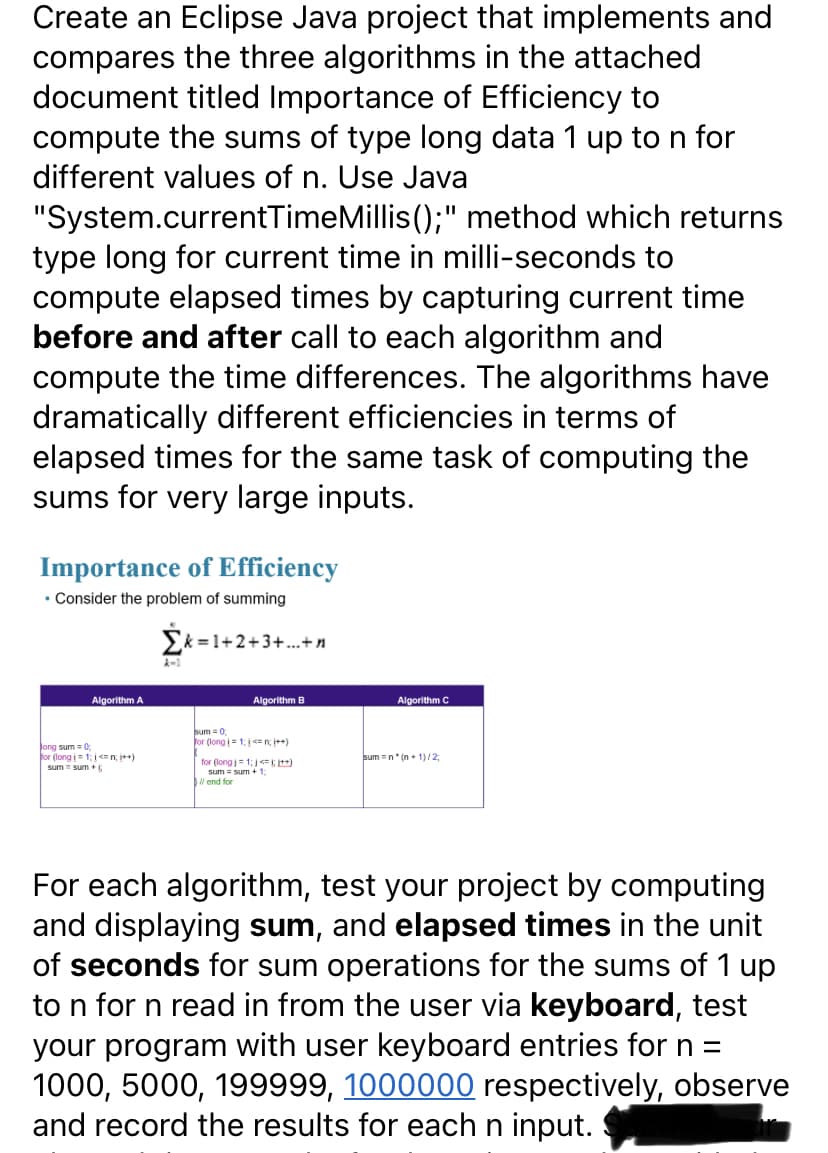 Create an Eclipse Java project that implements and
compares the three algorithms in the attached
document titled Importance of Efficiency to
compute the sums of type long data 1 up to n for
different values of n. Use Java
"System.currentTimeMillis ();" method which returns
type long for current time in milli-seconds to
compute elapsed times by capturing current time
before and after call to each algorithm and
compute the time differences. The algorithms have
dramatically different efficiencies in terms of
elapsed times for the same task of computing the
sums for very large inputs.
Importance of Efficiency
• Consider the problem of summing
Ek =1+2+3+.+n
Algorithm A
Algorithm B
Algorithm C
sum = 0
for (long i = 1: <= n, i++)
Jong sum = 0;
for (long i= 1;<n +)
sum = sum +
sum =n* (n + 1)/2;
for (long = 1; < )
sum = sum + 1
l end for
For each algorithm, test your project by computing
and displaying sum, and elapsed times in the unit
of seconds for sum operations for the sums of 1 up
to n for n read in from the user via keyboard, test
your program with user keyboard entries for n =
1000, 5000, 199999, 1000000 respectively, observe
and record the results for each n input.
