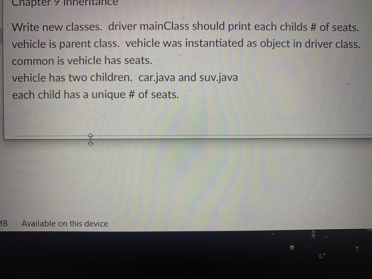Chapter 9
Write new classes. driver mainClass should print each childs # of seats.
vehicle is parent class. vehicle was instantiated as object in driver class.
common is vehicle has seats.
vehicle has two children. car.java and suv.java
each child has a unique # of seats.
MB
Available on this device
