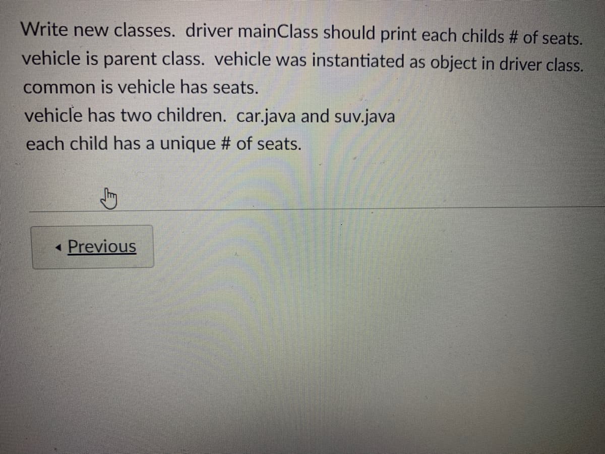 Write new classes. driver mainClass should print each childs # of seats.
vehicle is parent class. vehicle was instantiated as object in driver class.
common is vehicle has seats.
vehicle has two children. car.java and suv.java
each child has a unique # of seats.
« Previous
