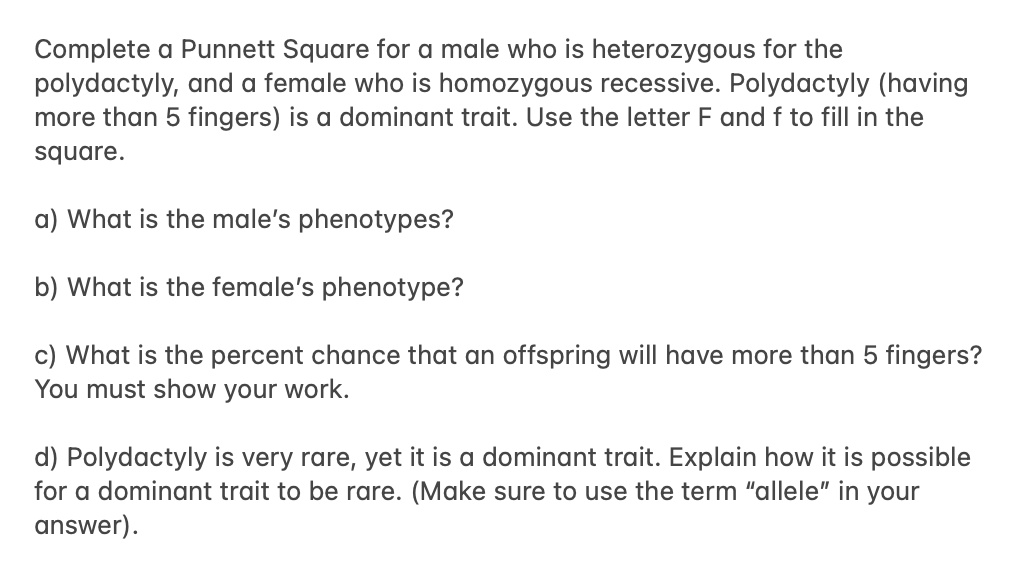 Complete a Punnett Square for a male who is heterozygous for the
polydactyly, and a female who is homozygous recessive. Polydactyly (having
more than 5 fingers) is a dominant trait. Use the letter F and f to fill in the
square.
a) What is the male's phenotypes?
b) What is the female's phenotype?
c) What is the percent chance that an offspring will have more than 5 fingers?
You must show your work.
d) Polydactyly is very rare, yet it is a dominant trait. Explain how it is possible
for a dominant trait to be rare. (Make sure to use the term "allele" in your
answer).
