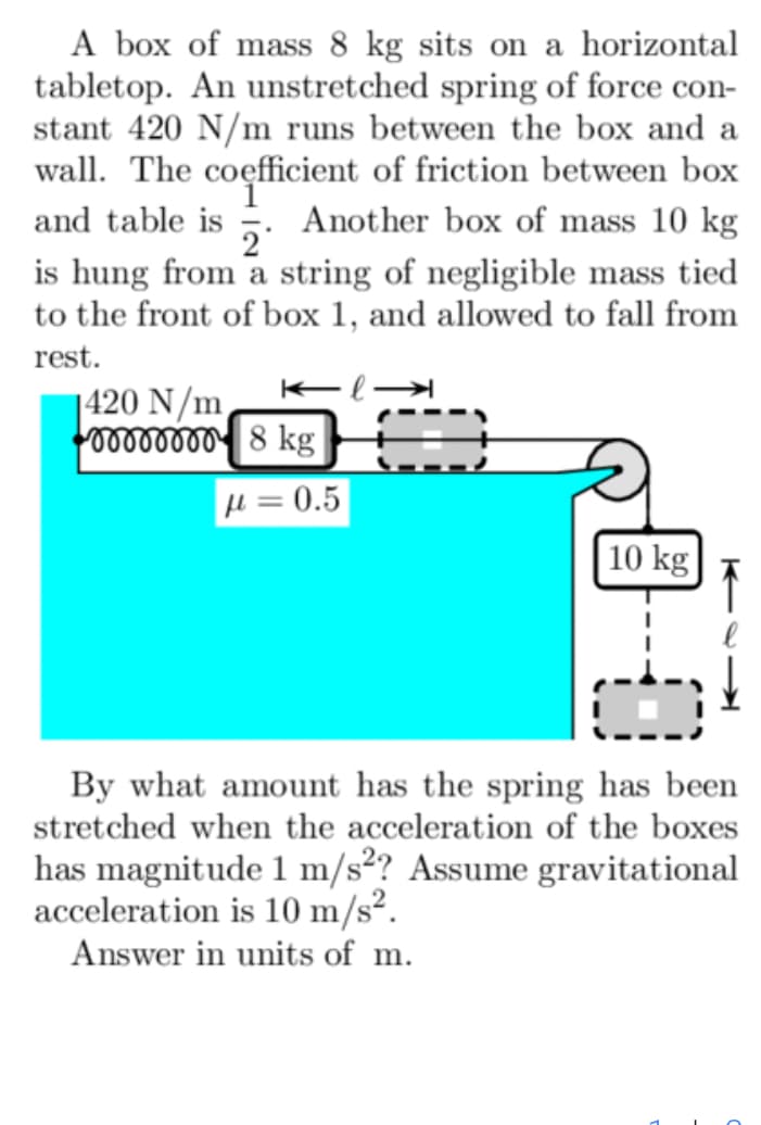 A box of mass 8 kg sits on a horizontal
tabletop. An unstretched spring of force con-
stant 420 N/m runs between the box and a
wall. The coefficient of friction between box
and table is Another box of mass 10 kg
2
is hung from a string of negligible mass tied
to the front of box 1, and allowed to fall from
rest.
1420 N/m
8 kg
=0.5
10 kg
By what amount has the spring has been
stretched when the acceleration of the boxes
has magnitude 1 m/s²? Assume gravitational
acceleration is 10 m/s².
Answer in units of m.