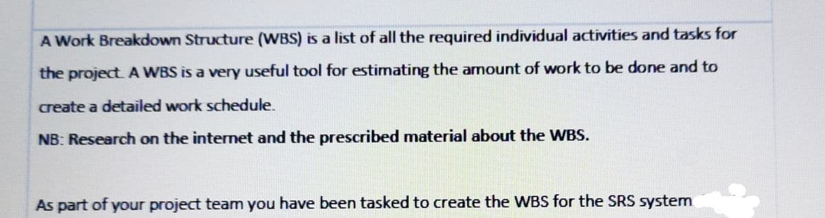 A Work Breakdown Structure (WBS) is a list of all the required individual activities and tasks for
the project. A WBS is a very useful tool for estimating the amount of work to be done and to
create a detailed work schedule.
NB: Research on the internet and the prescribed material about the WBS.
As part of your project team you have been tasked to create the WBS for the SRS system
