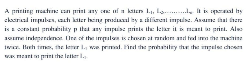 A printing machine can print any one of n letters L₁, L2,..........Ln. It operated by
electrical impulses, each letter being produced by a different impulse. Assume that there
is a constant probability p that any impulse prints the letter it is meant to print. Also
assume independence. One of the impulses is chosen at random and fed into the machine
twice. Both times, the letter L₁ was printed. Find the probability that the impulse chosen
was meant to print the letter L₁.