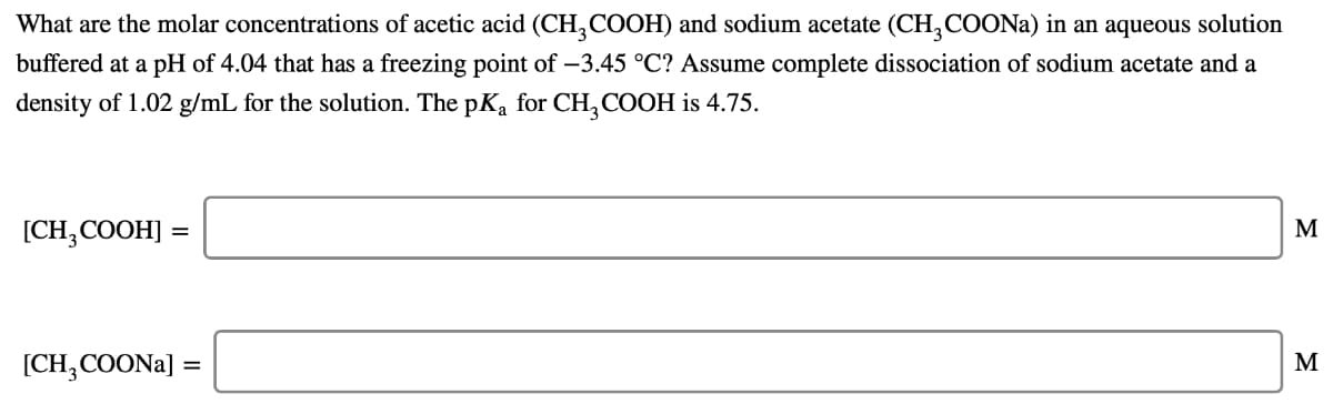 What are the molar concentrations of acetic acid (CH, COOH) and sodium acetate (CH,COONA) in an aqueous solution
buffered at a pH of 4.04 that has a freezing point of –3.45 °C? Assume complete dissociation of sodium acetate and a
density of 1.02 g/mL for the solution. The pKa for CH,COOH is 4.75.
[CH, COOH] =
M
[CH,COONA]
M
