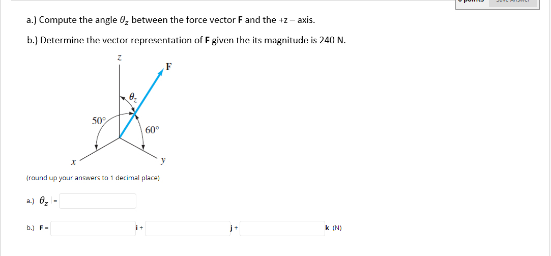 a.) Compute the angle 0, between the force vector F and the +z - axis.
b.) Determine the vector representation of F given the its magnitude is 240 N.
F
0,
50°
60°
y
(round up your answers to 1 decimal place)
a.) 0z
b.) F=
i+
j+
k (N)
