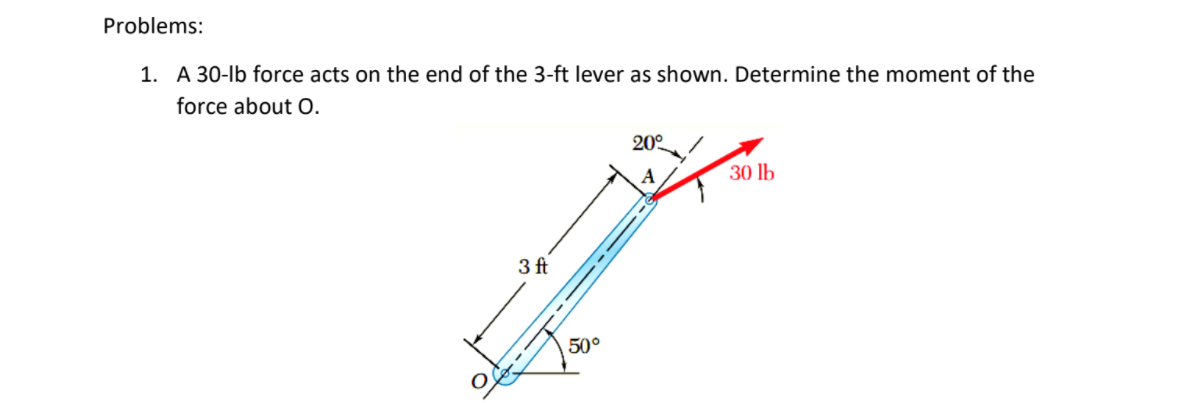 Problems:
1. A 30-lb force acts on the end of the 3-ft lever as shown. Determine the moment of the
force about O.
20°
A
30 lb
3 ft
50°

