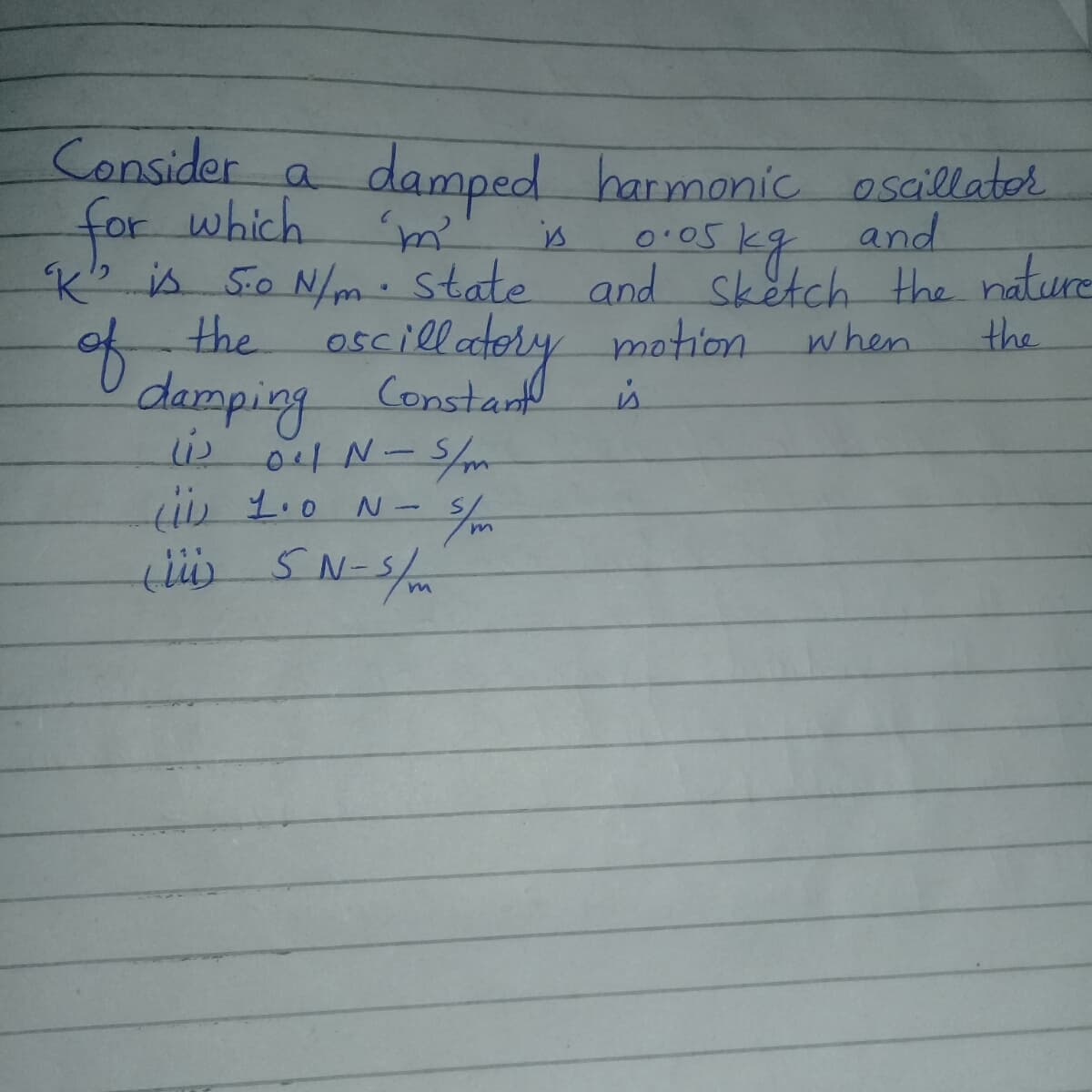 Consider a
for which
Ko is 5o N/m: state and sketch the nature
damped harmonic osaillater
and
is
the oscillately
the
of
yotion when
damping Constat
04N-5/m
i0 1.0 N -
is
