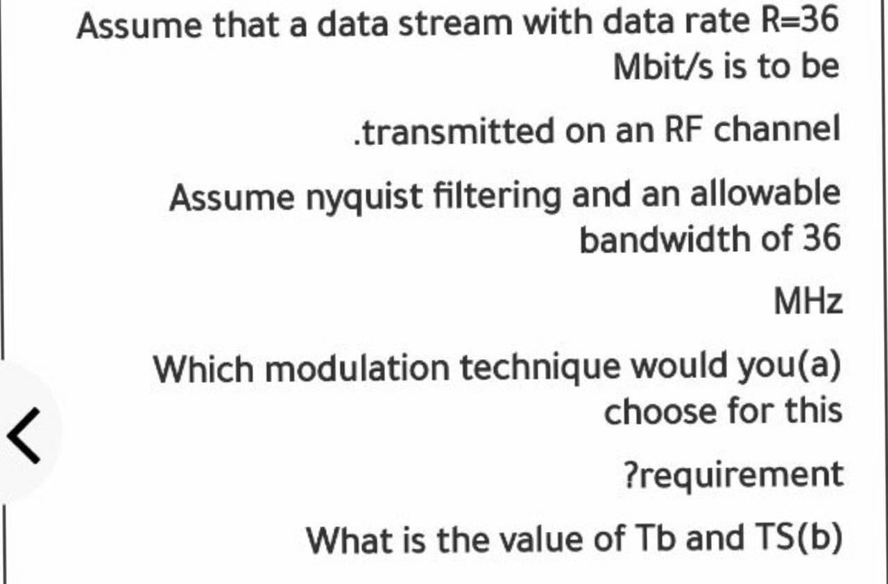 Assume that a data stream with data rate R=36
Mbit/s is to be
.transmitted on an RF channel
Assume nyquist filtering and an allowable
bandwidth of 36
MHz
Which modulation technique would you(a)
choose for this
?requirement
What is the value of Tb and TS(b)
