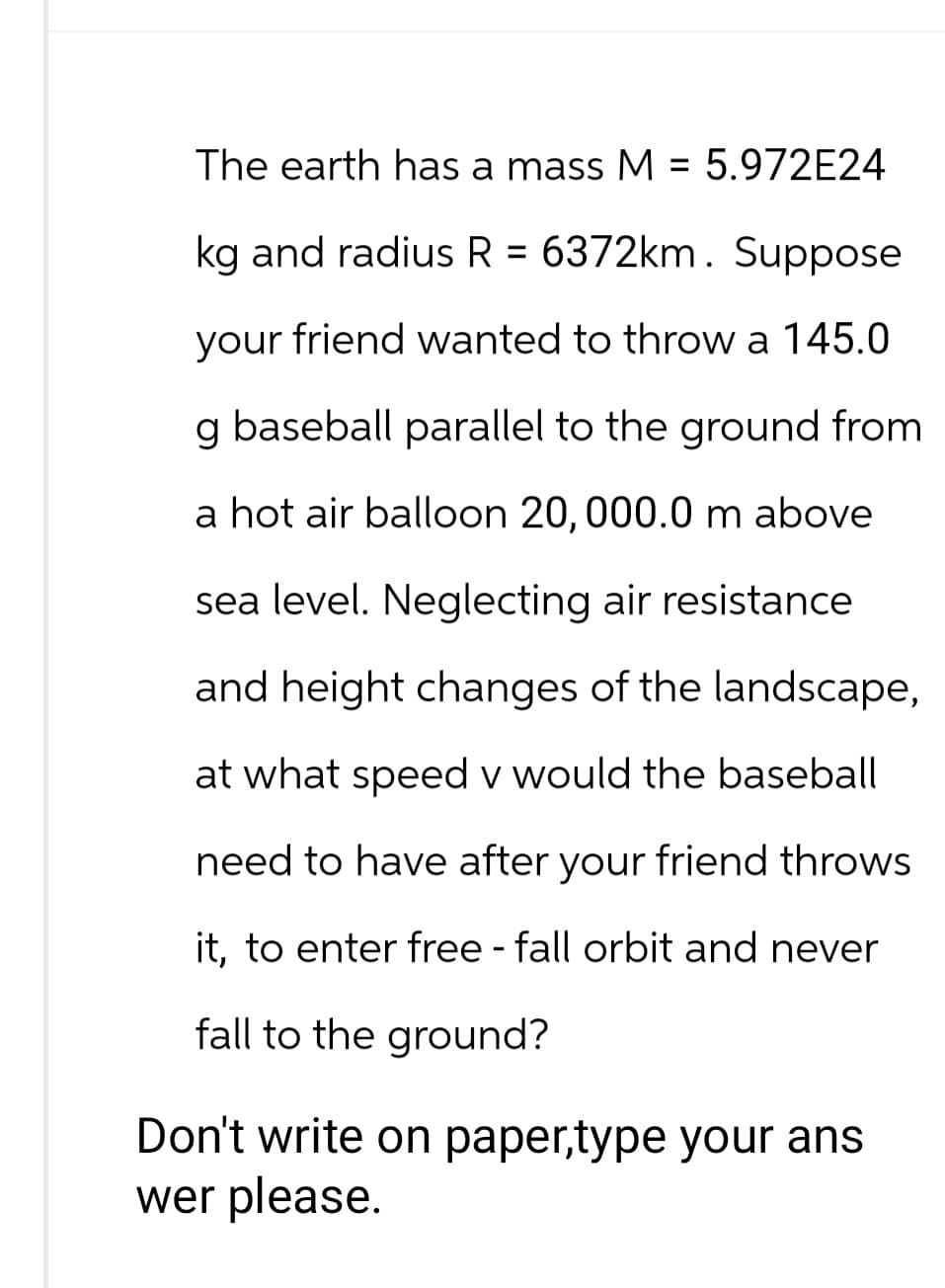 The earth has a mass M = 5.972E24
kg and radius R = 6372km. Suppose
your friend wanted to throw a 145.0
g baseball parallel to the ground from
a hot air balloon 20, 000.0 m above
sea level. Neglecting air resistance
and height changes of the landscape,
at what speed v would the baseball
need to have after your friend throws
it, to enter free - fall orbit and never
fall to the ground?
Don't write on paper,type your ans
wer please.
