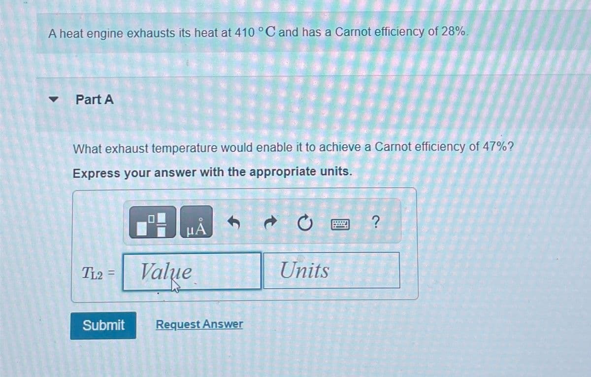 A heat engine exhausts its heat at 410 °C and has a Carnot efficiency of 28%.
Part A
What exhaust temperature would enable it to achieve a Carnot efficiency of 47%?
Express your answer with the appropriate units.
TL2
=
Submit
MONTENE
504505
Pering men for de
Value
HA
Request Answer
4
codes de 19
Share to
E
1
C
SA
32 34 R
CHE
Units
?