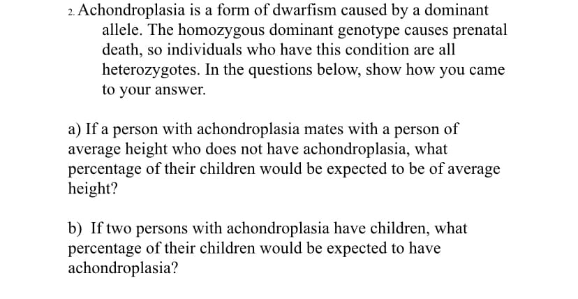 2. Achondroplasia is a form of dwarfism caused by a dominant
allele. The homozygous dominant genotype causes prenatal
death, so individuals who have this condition are all
heterozygotes. In the questions below, show how you came
to your answer.
a) If a person with achondroplasia mates with a person of
average height who does not have achondroplasia, what
percentage of their children would be expected to be of average
height?
b) If two persons with achondroplasia have children, what
percentage of their children would be expected to have
achondroplasia?