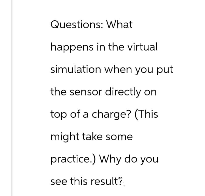 Questions: What
happens in the virtual
simulation when you put
the sensor directly on
top of a charge? (This
might take some
practice.) Why do you
see this result?