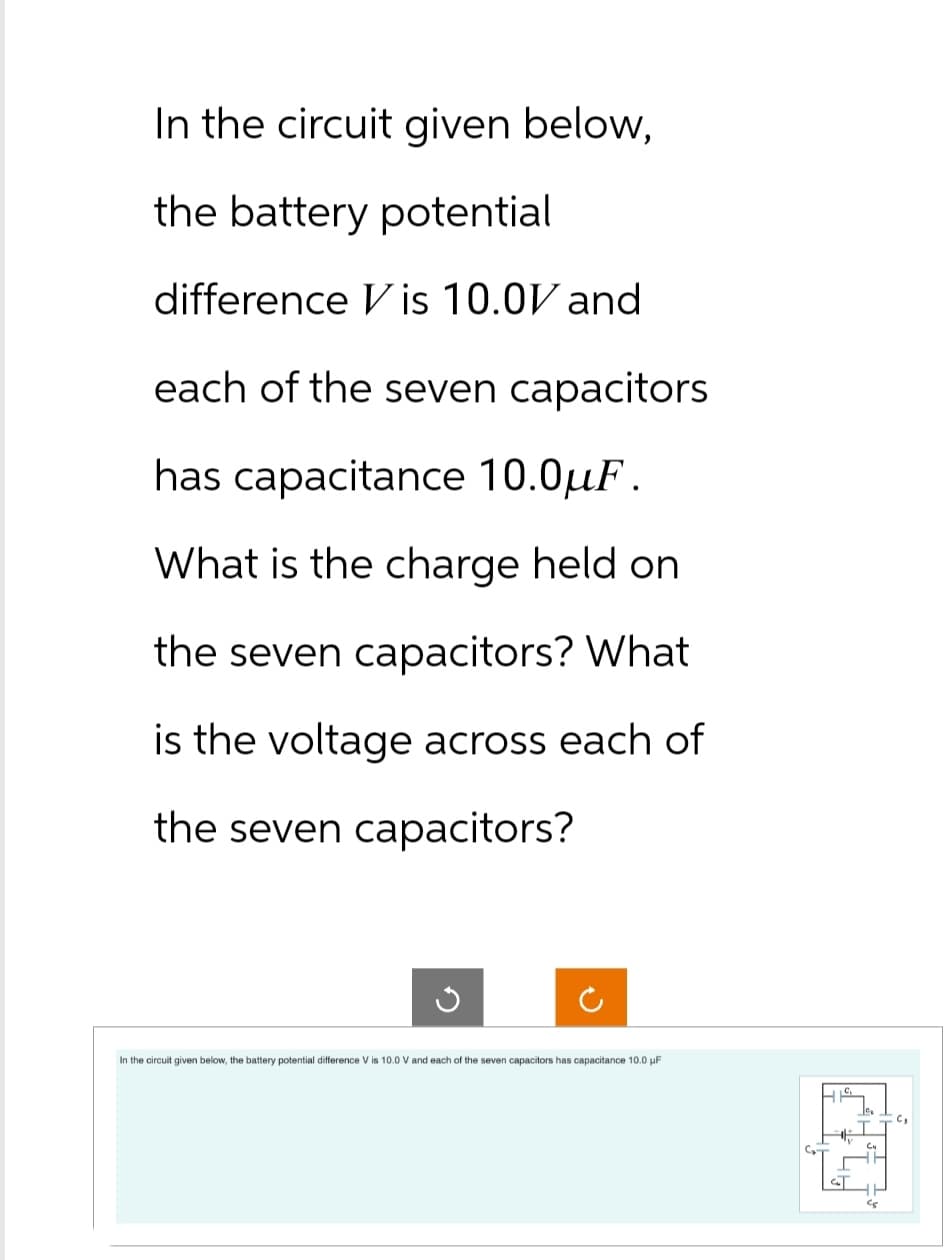 In the circuit given below,
the battery potential
difference Vis 10.0V and
each of the seven capacitors
has capacitance 10.0uF.
What is the charge held on
the seven capacitors? What
is the voltage across each of
the seven capacitors?
G
In the circuit given below, the battery potential difference V is 10.0 V and each of the seven capacitors has capacitance 10.0 μF
C₂
Cu
c