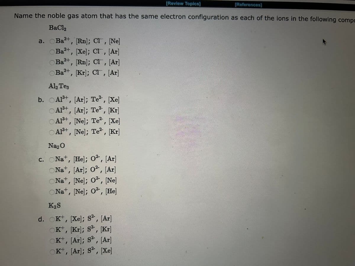 [Review Topics]
[References]
Name the noble gas atom that has the same electron configuration as each of the ions in the following compo
BaCl2
a. Ba²+, [Rn]; CI, [Ne]
2+
Ba²+, [Xe]; CI, [Ar]
2+
Ba²+, [Rn]; CI, [Ar]
Ba²+, [Kr]; CI, [Ar]
Al2 Te3
b. Al³+, [Ar]; Te², [Xe]
O A1³+
, [Ar]; Te², [Kr]
Al³+, [Ne]; Te², [Xe]
Al³+, [Ne]; Te², [Kr]
Na₂O
c. ONa+, [He]; 0², [Ar]
ONa+, [Ar]; 0², [Ar]
ONa+, [Ne]; 0², [Ne]
ONa+, [Ne]; 02, [He]
K₂ S
d. OK+, [Xe]; S², [Ar]
OK+, [Kr]; S², [Kr]
OK+, [Ar]; S2, [Ar]
©K+, [Ar]; S*, Xe