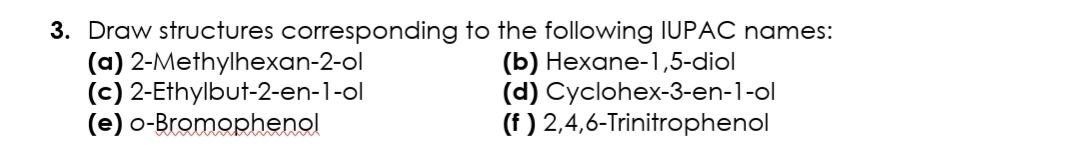 3. Draw structures corresponding to the following IUPAC names:
(a) 2-Methylhexan-2-ol
(c) 2-Ethylbut-2-en-1-ol
(e) o-Bromophenol
(b) Hexane-1,5-diol
(d) Cyclohex-3-en-1-ol
(f ) 2,4,6-Trinitrophenol
