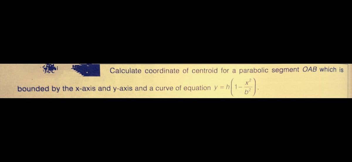 Calculate coordinate of centroid for a parabolic segment OAB which is
x²
bounded by the x-axis and y-axis and a curve of equation y = h 1-
b²
