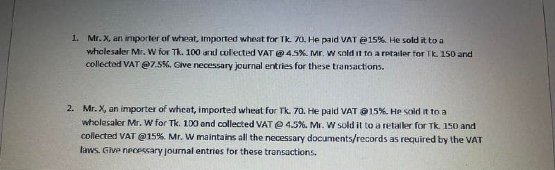 1. Mr. X, an importer of wheat, imported wheat for Tk. 70. He paid VAT @15%. He sold it to a
wholesaler Mr. W for Tk. 100 and collected VAT @ 4.5%. Mr. W sold it to a retailer for Tk. 150 and
collected VAT @7.5%. Give necessary journal entries for these transactions.
2. Mr. X, an importer of wheat, imported wheat for Tk. 70. He paid VAT @15%. He sold it to a
wholesaler Mr. W for Tk. 100 and collected VAT @ 4.5%. Mr. W sold it to a retailer for Tk. 150 and
collected VAT @15%. Mr. W maintains all the necessary documents/records as required by the VAT
laws. Give necessary journal entries for these transactions.