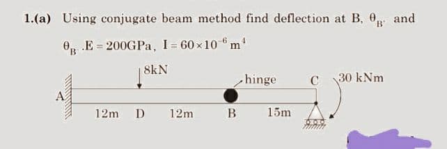 1.(a) Using conjugate beam method find deflection at B, and
0 E 200GPa, I=60×106m¹
B
10000
8kN
12m D
12m
hinge
B 15m
C
30 kNm