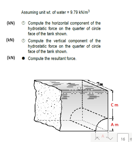 Assuming unit wt. of water = 9.79 kN/m³
O Compute the horizontal component of the
hydrostatic force on the quarter of circle
face of the tank shown.
(kN)
O Compute the vertical component of the
hydrostatic force on the quarter of circle
face of the tank shown.
(kN)
(kN) • Compute the resultant force.
7m
Cm
A m
16
