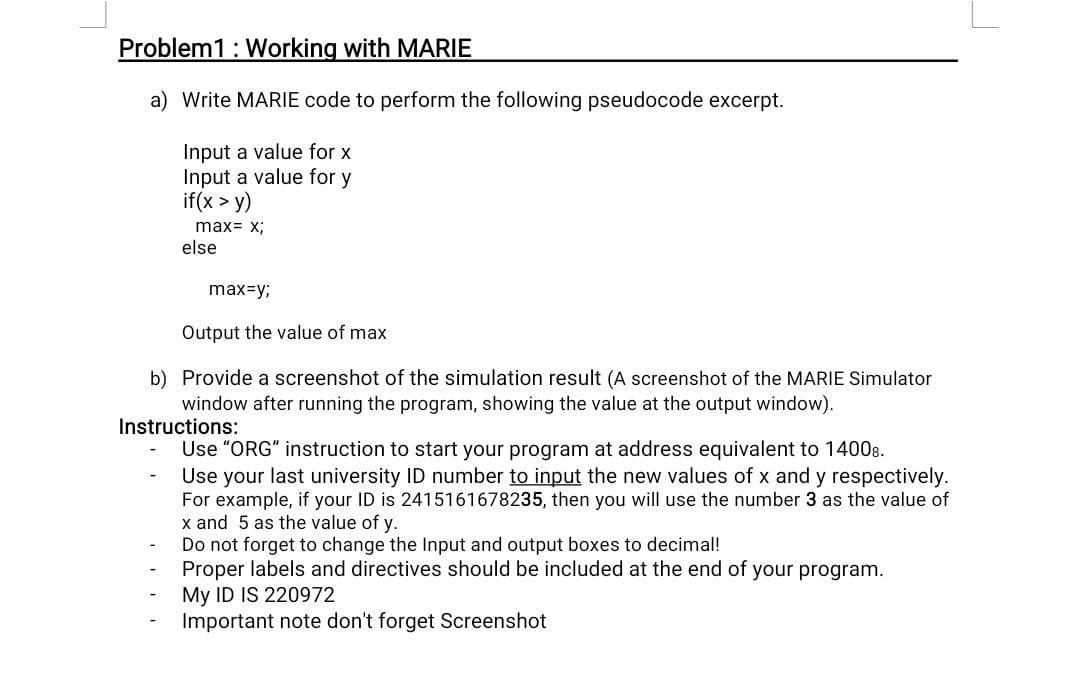 Problem1: Working with MARIE
a) Write MARIE code to perform the following pseudocode excerpt.
Input a value for x
Input a value for y
if(x > y)
max= x;
else
max=y;
Output the value of max
b) Provide a screenshot of the simulation result (A screenshot of the MARIE Simulator
window after running the program, showing the value at the output window).
Instructions:
Use "ORG" instruction to start your program at address equivalent to 14008.
Use your last university ID number to input the new values of x and y respectively.
For example, if your ID is 2415161678235, then you will use the number 3 as the value of
x and 5 as the value of y.
Do not forget to change the Input and output boxes to decimal!
Proper labels and directives should be included at the end of your program.
My ID IS 220972
Important note don't forget Screenshot