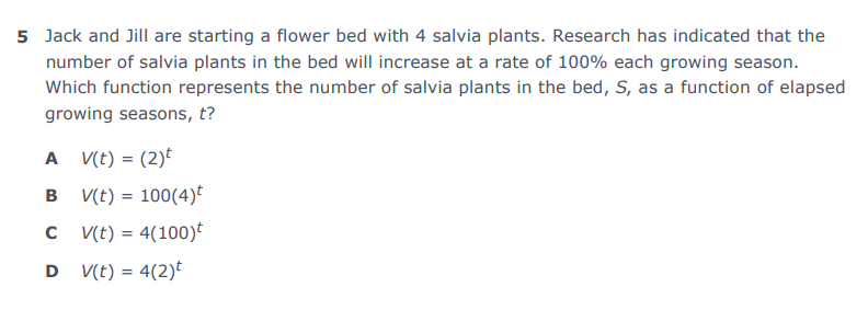 5 Jack and Jill are starting a flower bed with 4 salvia plants. Research has indicated that the
number of salvia plants in the bed will increase at a rate of 100% each growing season.
Which function represents the number of salvia plants in the bed, S, as a function of elapsed
growing seasons, t?
A V(t) = (2)t
%3D
B V(t) = 100(4)E
C (t) = 4(100)*
D V(t) = 4(2)
