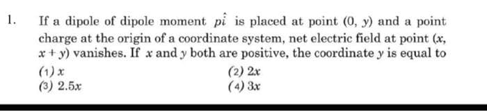 1.
If a dipole of dipole moment pi is placed at point (0, y) and a point
charge at the origin of a coordinate system, net electric field at point (x,
x+ y) vanishes. If x and y both are positive, the coordinate y is equal to
(1) x
(3) 2.5x
(2) 2x
(4) 3x
