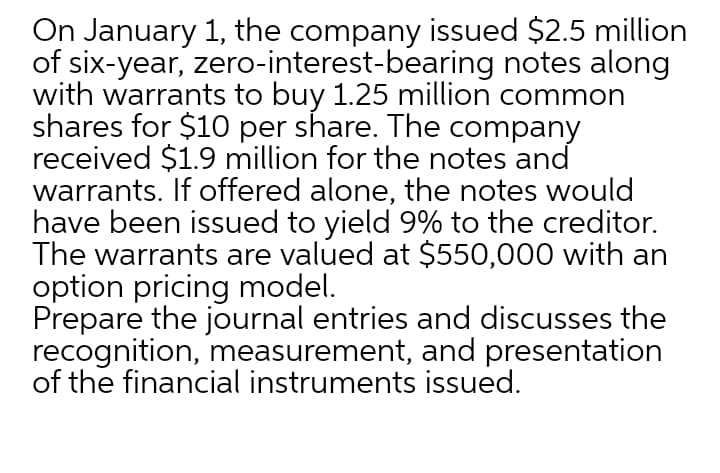 On January 1, the company issued $2.5 million
of six-year, zero-interest-bearing notes along
with warrants to buy 1.25 million common
shares for $10 per share. The company
received $1.9 million for the notes and
warrants. If offered alone, the notes would
have been issued to yield 9% to the creditor.
The warrants are valued at $550,000 with an
option pricing model.
Prepare the journal entries and discusses the
recognition, measurement, and presentation
of the financial instruments issued.
