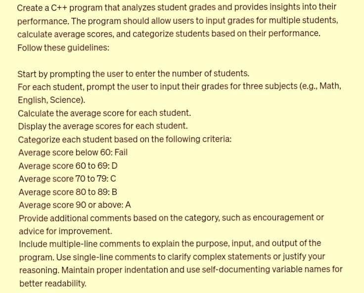 Create a C++ program that analyzes student grades and provides insights into their
performance. The program should allow users to input grades for multiple students,
calculate average scores, and categorize students based on their performance.
Follow these guidelines:
Start by prompting the user to enter the number of students.
For each student, prompt the user to input their grades for three subjects (e.g., Math,
English, Science).
Calculate the average score for each student.
Display the average scores for each student.
Categorize each student based on the following criteria:
Average score below 60: Fail
Average score 60 to 69: D
Average score 70 to 79: C
Average score 80 to 89: B
Average score 90 or above: A
Provide additional comments based on the category, such as encouragement or
advice for improvement.
Include multiple-line comments to explain the purpose, input, and output of the
program. Use single-line comments to clarify complex statements or justify your
reasoning. Maintain proper indentation and use self-documenting variable names for
better readability.