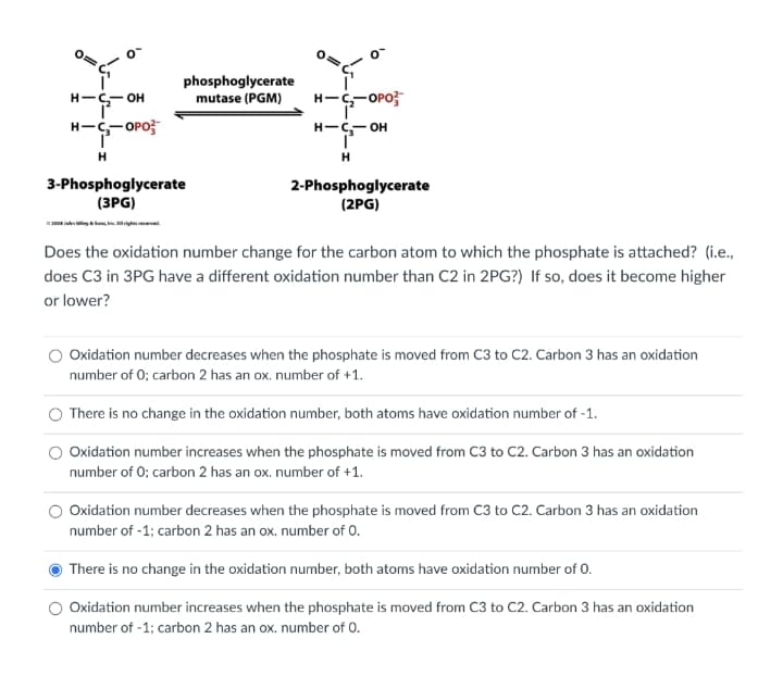 年一年
phosphoglycerate
mutase (PGM)
H-C-OPO;
H-- OH
H-S-OPO;
H-C- OH
H
H
3-Phosphoglycerate
(3PG)
2-Phosphoglycerate
(2PG)
Does the oxidation number change for the carbon atom to which the phosphate is attached? (i.e.,
does C3 in 3PG have a different oxidation number than C2 in 2PG?) If so, does it become higher
or lower?
Oxidation number decreases when the phosphate is moved from C3 to C2. Carbon 3 has an oxidation
number of 0; carbon 2 has an ox. number of +1.
There is no change in the oxidation number, both atoms have oxidation number of -1.
Oxidation number increases when the phosphate is moved from C3 to C2. Carbon 3 has an oxidation
number of 0; carbon 2 has an ox. number of +1.
Oxidation number decreases when the phosphate is moved from C3 to C2. Carbon 3 has an oxidation
number of -1; carbon 2 has an ox. number of 0.
There is no change in the oxidation number, both atoms have oxidation number of 0.
O Oxidation number increases when the phosphate is moved from C3 to C2. Carbon 3 has an oxidation
number of -1; carbon 2 has an ox. number of 0.
