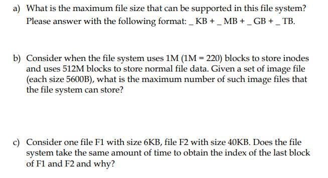 a) What is the maximum file size that can be supported in this file system?
Please answer with the following format: _KB +_ MB +_ GB + _ TB.
b) Consider when the file system uses 1M (1M = 220) blocks to store inodes
and uses 512M blocks to store normal file data. Given a set of image file
(each size 5600B), what is the maximum number of such image files that
the file system can store?
c) Consider one file F1 with size 6KB, file F2 with size 40KB. Does the file
system take the same amount of time to obtain the index of the last block
of F1 and F2 and why?