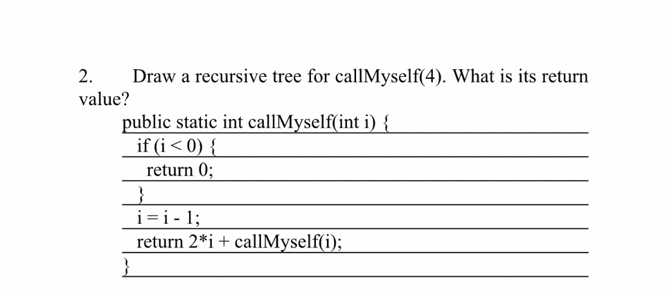 2.
Draw a recursive tree for callMyself(4). What is its return
value?
public static int callMyself(int i) {
if (i< 0) {
return 0;
i =i - 1;
return 2*i+ callMyself(i);
