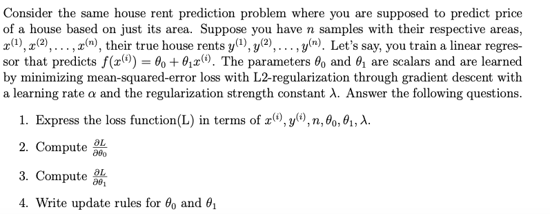 Consider the same house rent prediction problem where you are supposed to predict price
of a house based on just its area. Suppose you have n samples with their respective areas,
x(1), x(2), ... , x(n), their true house rents y(1), y(2),..., y(n). Let's say, you train a linear regres-
sor that predicts f(x()) = 00 + 01x(e). The parameters 6o and 0, are scalars and are learned
by minimizing mean-squared-error loss with L2-regularization through gradient descent with
a learning rate a and the regularization strength constant A. Answer the following questions.
1. Express the loss function(L) in terms of x), y@), n, 0, 01, A.
2. Compute L
3. Compute
4. Write update rules for 6, and O1
