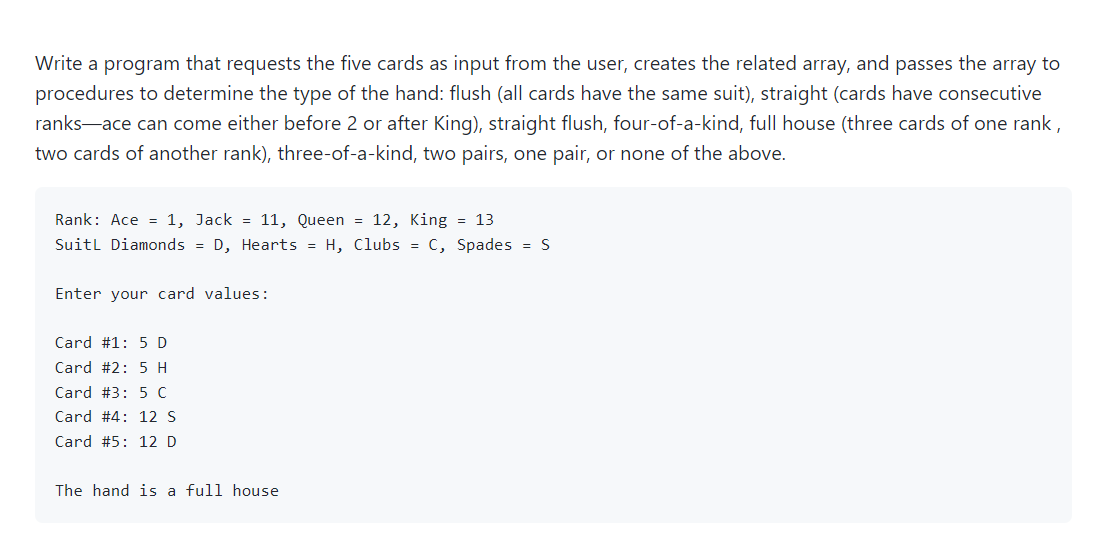 Write a program that requests the five cards as input from the user, creates the related array, and passes the array to
procedures to determine the type of the hand: flush (all cards have the same suit), straight (cards have consecutive
ranks-ace can come either before 2 or after King), straight flush, four-of-a-kind, full house (three cards of one rank,
two cards of another rank), three-of-a-kind, two pairs, one pair, or none of the above.
Rank: Ace = 1, Jack = 11, Queen = 12, King = 13
Suitl Diamonds = D, Hearts = H, Clubs = c, Spades = S
Enter your card values:
Card #1: 5 D
Card #2: 5 H
Card #3: 5 C
Card #4: 12 S
Card #5: 12 D
The hand is a full house
