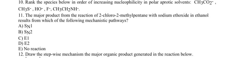 10. Rank the species below in order of increasing nucleophilicity in polar aprotic solvents: CH3CO2",
CH3S-, HO-, F-, CH3CH2NH-.
11. The major product from the reaction of 2-chloro-2-methylpentane with sodium ethoxide in ethanol
results from which of the following mechanistic pathways?
A) SN1
B) SN2
C) E1
D) E2
E) No reaction
12. Draw the step-wise mechanism the major organic product generated in the reaction below.
