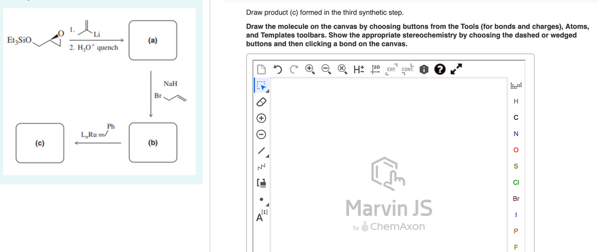 Draw product (c) formed in the third synthetic step.
Draw the molecule on the canvas by choosing buttons from the Tools (for bonds and charges), Atoms,
and Templates toolbars. Show the appropriate stereochemistry by choosing the dashed or wedged
buttons and then clicking a bond on the canvas.
Li
Et,SiO,
(a)
2. H;O* quench
H: 122 EXP.
CONT.
NaH
Br
H
C
Ph
L„Ru=/
(c)
(b)
CI
Br
Marvin JS
[1]
A
by O ChemAxon
P
F
-
