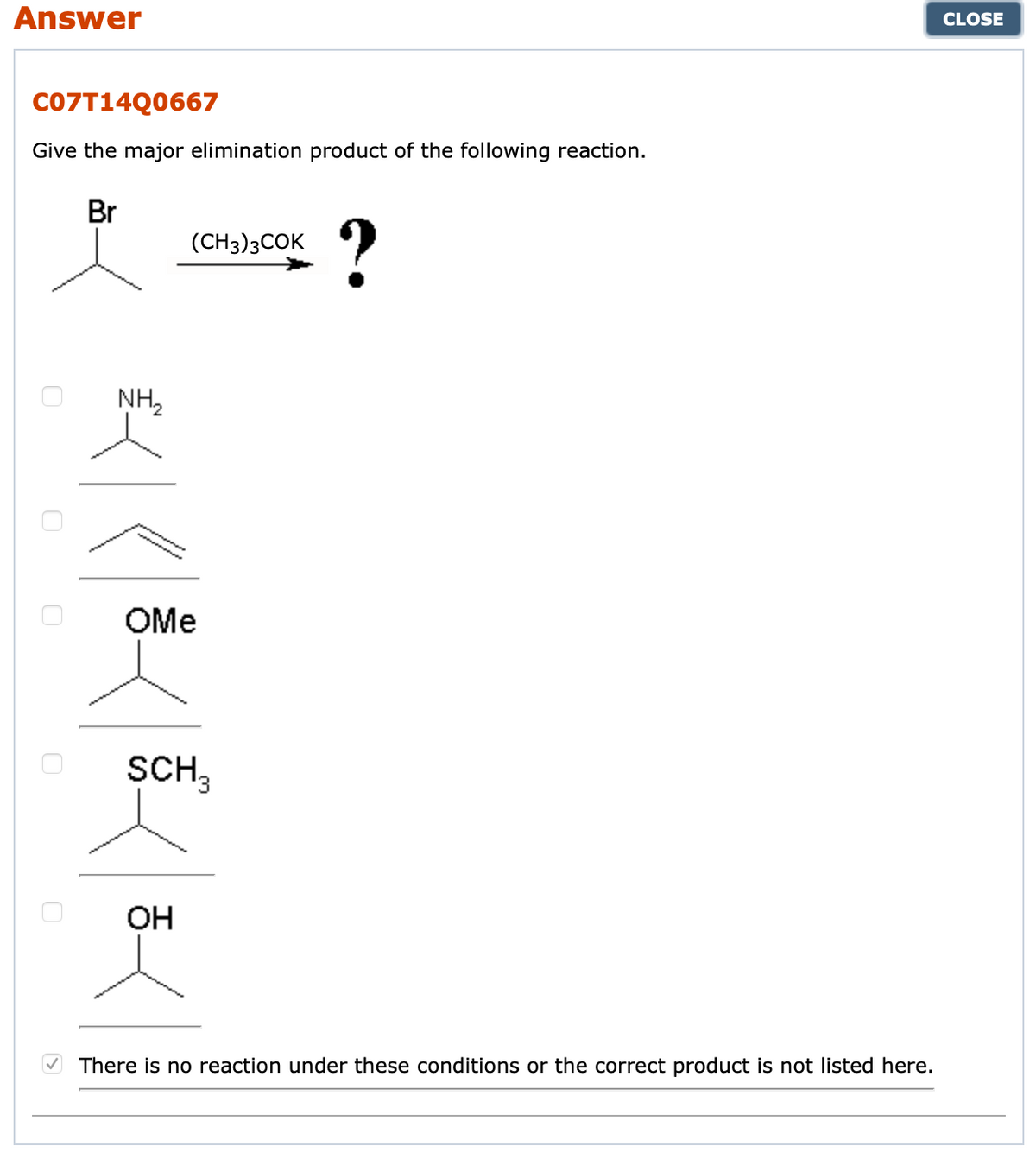 Answer
CLOSE
CO7T14Q0667
Give the major elimination product of the following reaction.
Br
?
(CH3)3COK
NH,
OMe
SCH,
OH
There is no reaction under these conditions or the correct product is not listed here.
