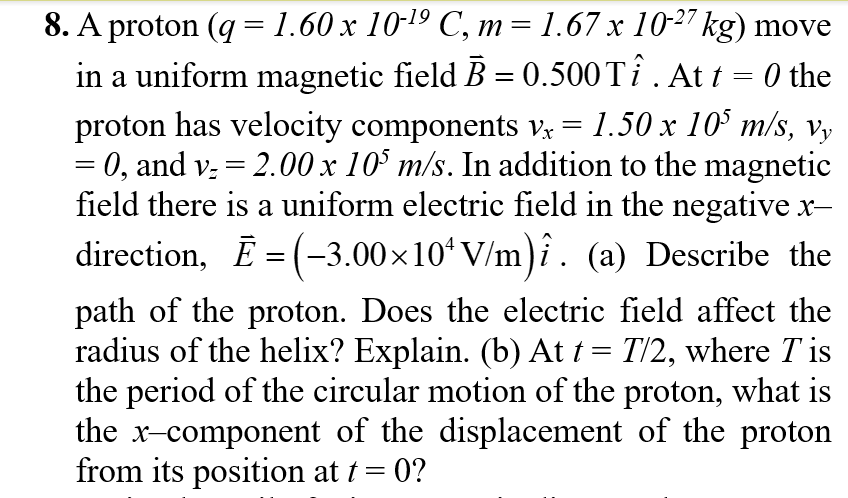 8. A proton (q =1.60 x 10-19 C, m= 1.67 x 10-27 kg) move
in a uniform magnetic field B = 0.500TÎ . At t = 0 the
proton has velocity components v, = 1.50 x 10' m/s, Vy
= 0, and v; = 2.00 x 10° m/s. In addition to the magnetic
field there is a uniform electric field in the negative x-
direction, E = (-3.00×10ʻV/m)î. (a) Describe the
path of the proton. Does the electric field affect the
radius of the helix? Explain. (b) At t = T/2, where T is
the period of the circular motion of the proton, what is
the x-component of the displacement of the proton
from its position at t = 0?
