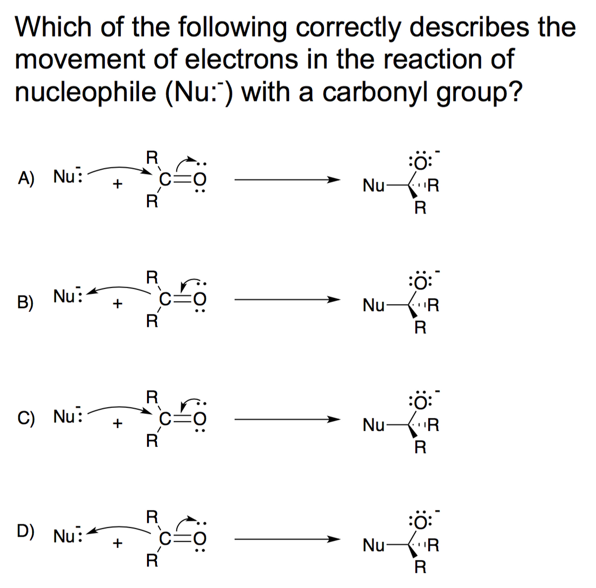 Which of the following correctly describes the
movement of electrons in the reaction of
nucleophile (Nu:) with a carbonyl group?
A) Nu:
B)
Nu:
C) Nu:
D) Nu:
ܤ ܗ
+
+
R
R
R
R
R
V
R
R
R
O:
Nu-
Nu-
Nu
Nu
:Ö:*
¹R
R
:Ö:
"R
R
:Ö:
"R
R
:O:
"R
R