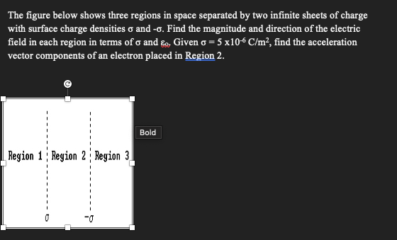 The figure below shows three regions in space separated by two infinite sheets of charge
with surface charge densities σ and -σ. Find the magnitude and direction of the electric
field in each region in terms of σ and ε. Given σ = 5 x10-6 C/m², find the acceleration
vector components of an electron placed in Region 2.
Region 1 Region 2 Region 3
Bold