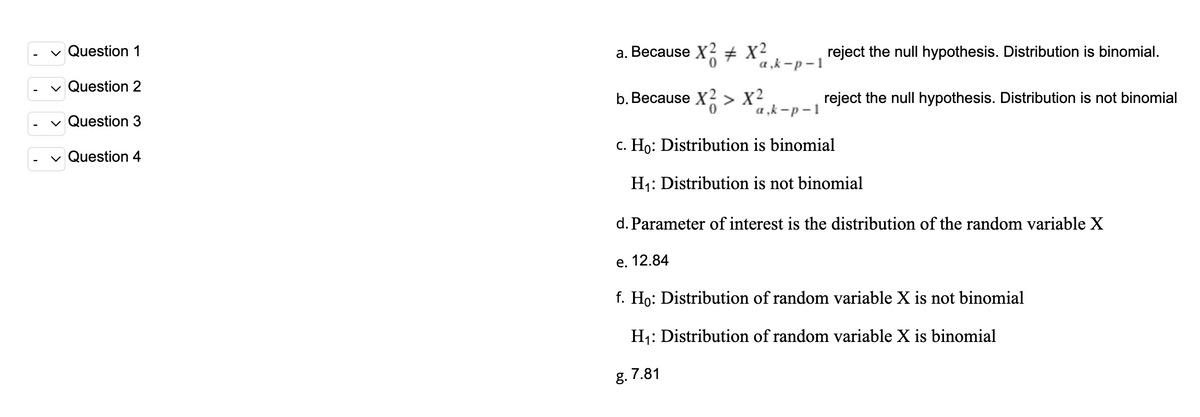 v Question 1
a. Because X2 X2
reject the null hypothesis. Distribution is binomial.
a „k -p – 1
v Question 2
b. Because X2 > X²
reject the null hypothesis. Distribution is not binomial
`a ,k -p – 1
Question 3
c. Ho: Distribution is binomial
Question 4
H1: Distribution is not binomial
d. Parameter of interest is the distribution of the random variable X
е. 12.84
f. Ho: Distribution of random variable X is not binomial
H1: Distribution of random variable X is binomial
g. 7.81
