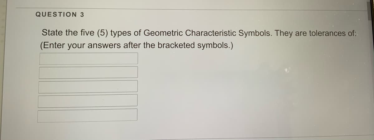 QUESTION 3
State the five (5) types of Geometric Characteristic Symbols. They are tolerances of:
(Enter your answers after the bracketed symbols.)

