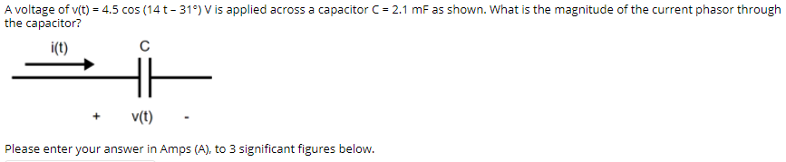 A voltage of v(t) = 4.5 cos (14 t- 31°) V is applied across a capacitor C= 2.1 mF as shown. What is the magnitude of the current phasor through
the capacitor?
i(t)
C
v(t)
Please enter your answer in Amps (A), to 3 significant figures below.
