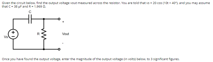 Given the circuit below, find the output voltage vout measured across the resistor. You are told that vs = 20 cos (10t + 40°), and you may assume
that C= 38 µF and R = 1,969 0.
R
Vout
Vs
Once you have found the output voltage, enter the magnitude of the output voltage (in volts) below, to 3 significant figures.
