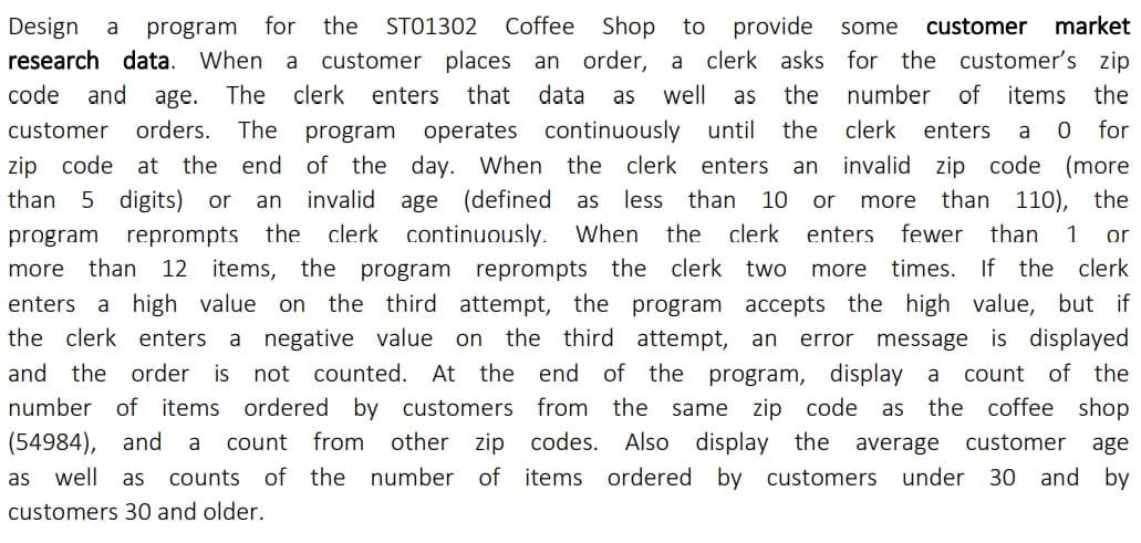 for the
ST01302 Coffee Shop
customer places an order, a
provide
clerk asks for the customer's zip
Design
to
customer market
a
program
some
research data. When a
code
and
age.
The clerk enters
that data
well
the number of items the
as
as
orders. The program
a 0 for
invalid zip code (more
than 110), the
customer
operates continuously until
the
clerk
enters
zip code at the end of the day. When the clerk enters
invalid age
an
than
5 digits) or
(defined as less
than 10 or
an
more
the clerk continuously. When
more than 12 items, the program reprompts the clerk two
program reprompts
the
clerk
enters
fewer
than
1
or
more times. If the clerk
enters
a high value on the third attempt, the program accepts the high value, but if
the clerk enters a negative value on the third attempt, an error message is displayed
and the order is not counted. At the end of the program, display a
count of the
the coffee shop
number of items ordered by customers from the same zip code
from other zip codes.
as
(54984), and
count
Also display the average
customer
a
age
as well as
counts of the number of items ordered by customers under 30 and by
customers 30 and older.
