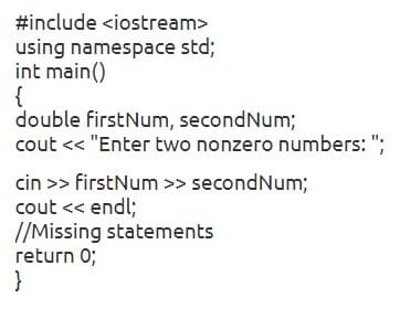 #include <iostream>
using namespace std;
int main()
{
double firstNum, secondNum;
cout < "Enter two nonzero numbers: ";
cin >> firstNum >> secondNum;
cout << endl;
//Missing statements
return 0;
}

