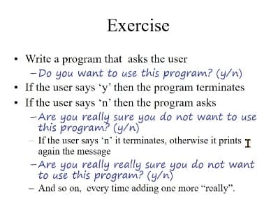 Exercise
Write a program that asks the user
-Do you want to use this program? (y/n)
• If the user says 'y' then the program terminates
If the user says 'n' then the program asks
-Are you really sure you do not want to use
this program? (y/n)
If the user says 'n' it terminates, otherwise it prints I
again the message
- Are you really really sure you do not want
to use this program? (y/n)
And so on, every time adding one more "really".
