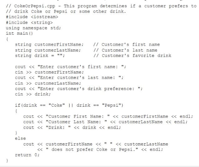 // cokeorPepsi.cpp - This program determines if a customer prefers to
// drink Coke or Pepsi or some other drink.
#include <iostream>
#include <string>
using namespace std;
int main ()
{
string customerFirstName;
string customerLastName;
string drink = "";
// customer's first name
// customer's last name
// customer's favorite drink
cout <« "Enter customer's first name: ";
cin >> customerFirstName;
cout << "Enter customer's last name: ";
cin >> customerLastName;
cout <« "Enter customer's drink preference: ";
cin >> drink;
if (drink
== "Coke" | drink == "Pepsi")
« customerFirstName << endl;
<« customerLastName << endl;
cout <« "Customer First Name:
cout « "Customer Last Name:
cout <« "Drink: " << drink << endl;
}
else
cout <« customerFirstName << " " « customerLastName
does not prefer Coke or Pepsi." << endl;
<<
return 0%3B
