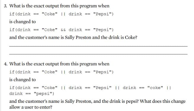 3. What is the exact output from this program when
if (drink == "Coke" || drink == "Pepsi")
is changed to
if(drink == "Coke" && drink == "Pepsi")
and the customer's name is Sally Preston and the drink is Coke?
4. What is the exact output from this program when
if (drink == "Coke" || drink == "Pepsi")
is changed to
if (drink == "Coke" || drink == "Pepsi" || drink == "coke" ||
drink == "pepsi")
and the customer's name is Sally Preston, and the drink is pepsi? What does this change
allow a user to enter?

