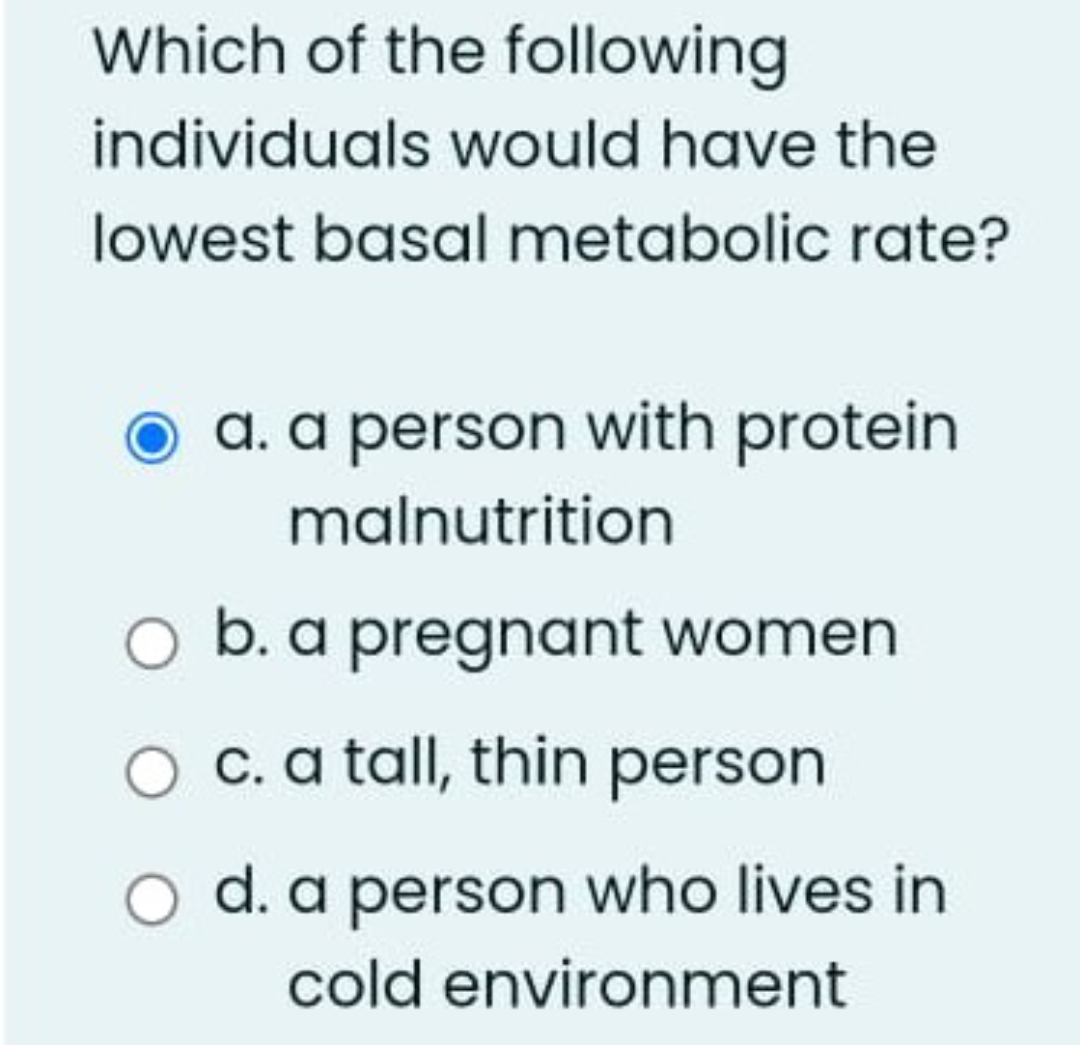 Which of the following
individuals would have the
lowest basal metabolic rate?
a. a person with protein
malnutrition
b. a pregnant women
O c. a tall, thin person
d. a person who lives in
cold environment